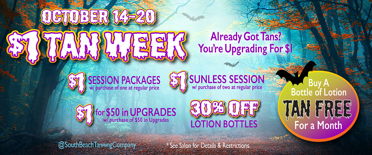 OCTOBER 14-20, $1 TAN WEEK, Already Got Tans? You are Upgrading For $1, $1 SESSION PACKAGES with purchase of one at regular price, $1 SUNLESS SESSION with purchase of two at regular price, $1 for $50 in UPGRADES with purchase of $50 in Upgrades, 30% OFF LOTION BOTTLES, Buy A Bottle of Lotion TAN FREE For a Month.