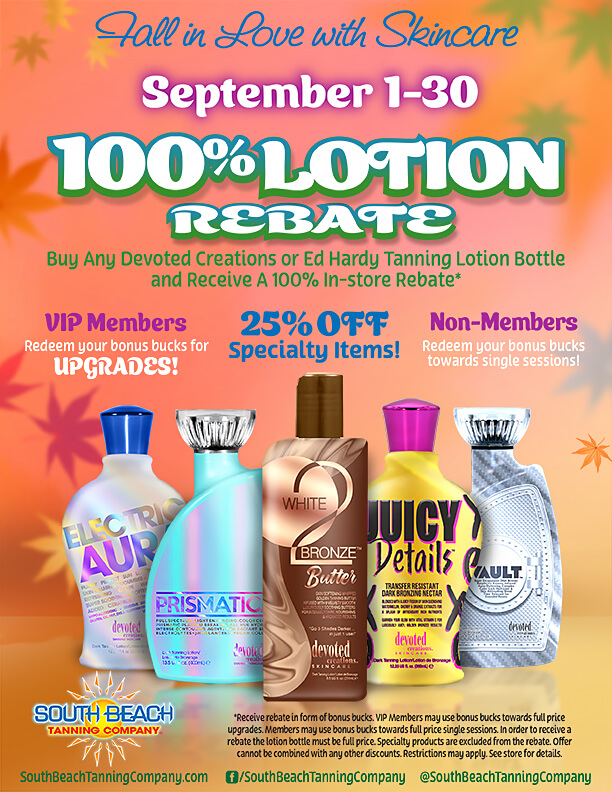 Tall in Love with Skincare September 1-30 100%LOTION REBATE Buy Any Devoted Creations or Ed Hardy Tanning Lotion Bottle and Receive A 100% In-store Rebate*. VIP Members Redeem your bonus bucks for UPGRADES! Non-Members Redeem your bonus bucks towards single sessions! 25% OFF Specialty Items! * See salon for details & restrictions. @SouthBeachTanningCompany