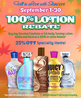 Tall in Love with Skincare September 1-30 100%LOTION REBATE Buy Any Devoted Creations or Ed Hardy Tanning Lotion Bottle and Receive A 100% In-store Rebate*. VIP Members Redeem your bonus bucks for UPGRADES! Non-Members Redeem your bonus bucks towards single sessions! 25% OFF Specialty Items! * See salon for details & restrictions. @SouthBeachTanningCompany