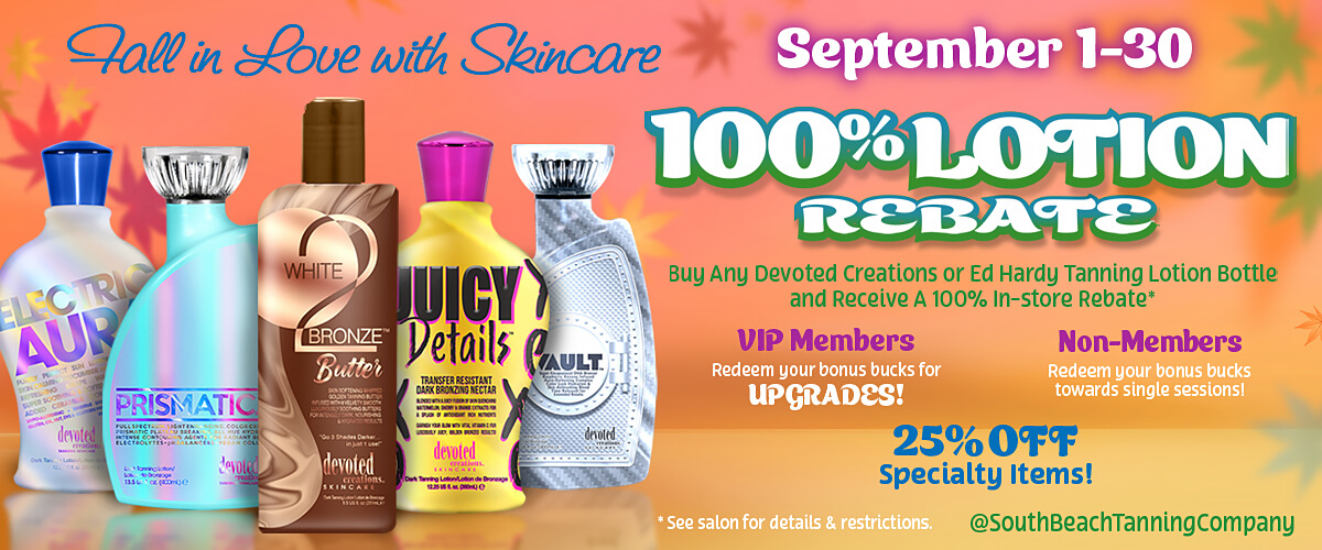 Tall in Love with Skincare September 1-30 100%LOTION REBATE Buy Any Devoted Creations or Ed Hardy Tanning Lotion Bottle and Receive A 100% In-store Rebate*. VIP Members Redeem your bonus bucks for UPGRADES! Non-Members Redeem your bonus bucks towards single sessions! 25% OFF Specialty Items! * See salon for details & restrictions. @SouthBeachTanningCompany