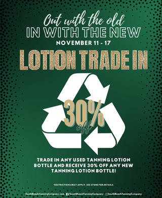 Out With The Old In With The New November 11 - 17 Lotion Trade In 30% Trade In Any Used Tanning Lotion Bottle And Receive 30% Off Any New Tanning Lotion Bottle! *Restrictions May Apply.