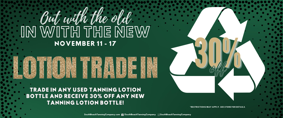 Out With The Old In With The New November 11 - 17 Lotion Trade In 30% Trade In Any Used Tanning Lotion Bottle And Receive 30% Off Any New Tanning Lotion Bottle! *Restrictions May Apply.